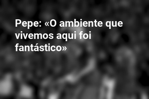Pepe: «O ambiente que vivemos aqui foi fantástico»