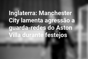 Inglaterra: Manchester City lamenta agressão a guarda-redes do Aston Villa durante festejos