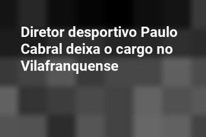 Diretor desportivo Paulo Cabral deixa o cargo no Vilafranquense