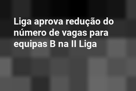 Liga aprova redução do número de vagas para equipas B na II Liga
