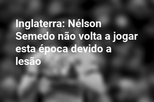 Inglaterra: Nélson Semedo não volta a jogar esta época devido a lesão