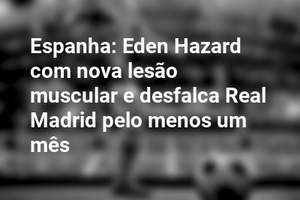 Espanha: Eden Hazard com nova lesão muscular e desfalca Real Madrid pelo menos um mês