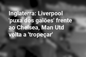 Inglaterra: Liverpool 'puxa dos galões' frente ao Chelsea, Man Utd volta a 'tropeçar'