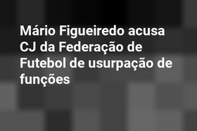 Mário Figueiredo acusa CJ da Federação de Futebol de usurpação de funções