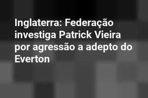 Inglaterra: Federação investiga Patrick Vieira por agressão a adepto do Everton