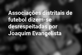 Associações distritais de futebol dizem-se desrespeitadas por Joaquim Evangelista