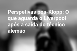 Perspetivas pós-Klopp: O que aguarda o Liverpool após a saída do técnico alemão