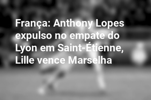 França: Anthony Lopes expulso no empate do Lyon em Saint-Étienne, Lille vence Marselha