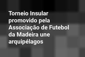 Torneio Insular promovido pela Associação de Futebol da Madeira une arquipélagos