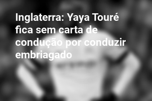 Inglaterra: Yaya Touré fica sem carta de condução por conduzir embriagado