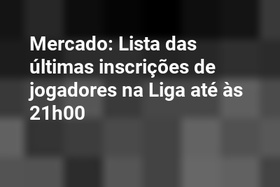 Mercado: Lista das últimas inscrições de jogadores na Liga até às 21h00
