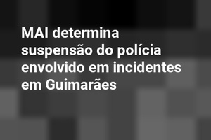 MAI determina suspensão do polícia envolvido em incidentes em Guimarães
