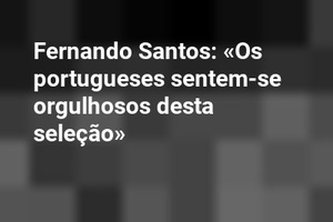 Fernando Santos: «Os portugueses sentem-se orgulhosos desta seleção»