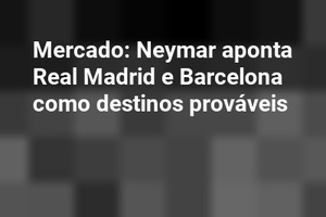 Mercado: Neymar aponta Real Madrid e Barcelona como destinos prováveis