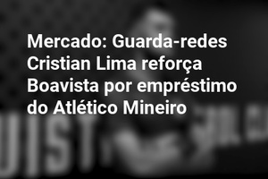 Mercado: Guarda-redes Cristian Lima reforça Boavista por empréstimo do Atlético Mineiro