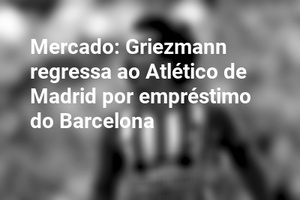 Mercado: Griezmann regressa ao Atlético de Madrid por empréstimo do Barcelona