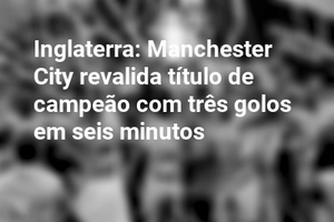 Inglaterra: Manchester City revalida título de campeão com três golos em seis minutos