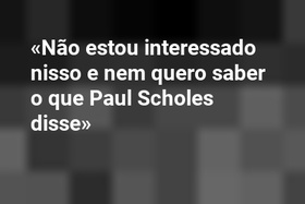«Não estou interessado nisso e nem quero saber o que Paul Scholes disse»