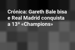 Crónica: Gareth Bale bisa e Real Madrid conquista a 13ª «Champions»