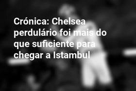 Crónica: Chelsea perdulário foi mais do que suficiente para chegar a Istambul