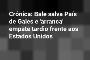 Crónica: Bale salva País de Gales e 'arranca' empate tardio frente aos Estados Unidos