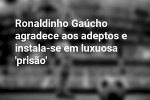 Ronaldinho Gaúcho agradece aos adeptos e instala-se em luxuosa 'prisão'