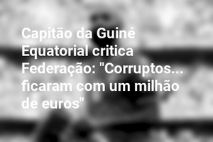 Capitão da Guiné Equatorial critica Federação: "Corruptos... ficaram com um milhão de euros"