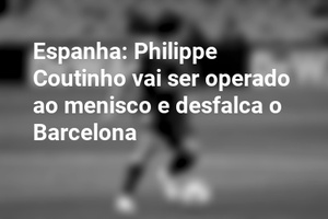 Espanha: Philippe Coutinho vai ser operado ao menisco e desfalca o Barcelona