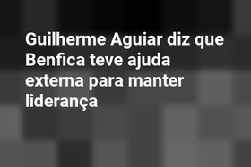 Guilherme Aguiar diz que Benfica teve ajuda externa para manter liderança