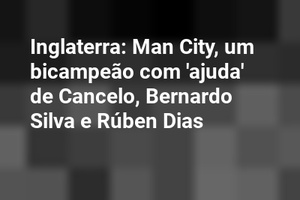 Inglaterra: Man City, um bicampeão com 'ajuda' de Cancelo, Bernardo Silva e Rúben Dias