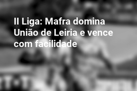 II Liga: Mafra domina União de Leiria e vence com facilidade