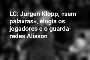 LC: Jurgen Klopp, «sem palavras», elogia os jogadores e o guarda-redes Alisson