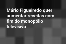 Mário Figueiredo quer aumentar receitas com fim do monopólio televisivo