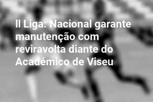 ll Liga: Nacional garante manutenção com reviravolta diante do Académico de Viseu