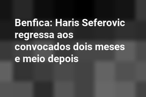 Benfica: Haris Seferovic regressa aos convocados dois meses e meio depois