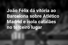 João Félix dá vitória ao Barcelona sobre Atlético Madrid e isola catalães no terceiro lugar