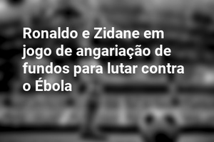 Ronaldo e Zidane em jogo de angariação de fundos para lutar contra o Ébola