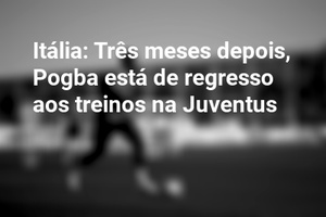Itália: Três meses depois, Pogba está de regresso aos treinos na Juventus