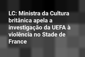LC: Ministra da Cultura britânica apela a investigação da UEFA à violência no Stade de France
