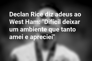 Declan Rice diz adeus ao West Ham: "Difícil deixar um ambiente que tanto amei e apreciei"