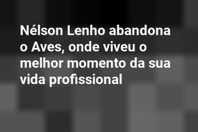 Nélson Lenho abandona o Aves, onde viveu o melhor momento da sua vida profissional