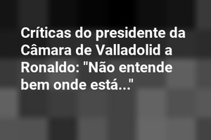 Críticas do presidente da Câmara de Valladolid a Ronaldo: "Não entende bem onde está..."