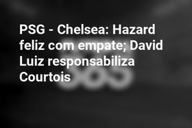 PSG - Chelsea: Hazard feliz com empate; David Luiz responsabiliza Courtois