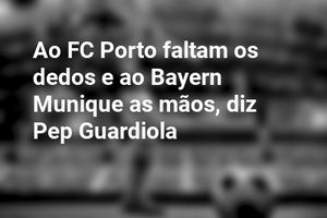 Ao FC Porto faltam os dedos e ao Bayern Munique as mãos, diz Pep Guardiola