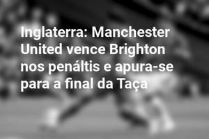 Inglaterra: Manchester United vence Brighton nos penáltis e apura-se para a final da Taça