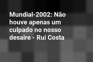Mundial-2002: Não houve apenas um culpado no nosso desaire - Rui Costa