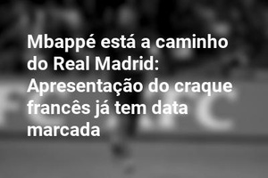 Mbappé está a caminho do Real Madrid: Apresentação do craque francês já tem data marcada