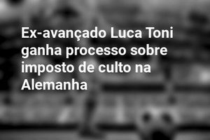 Ex-avançado Luca Toni ganha processo sobre imposto de culto na Alemanha