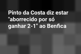 Pinto da Costa diz estar "aborrecido por só ganhar 2-1" ao Benfica