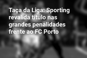 Taça da Liga: Sporting revalida título nas grandes penalidades frente ao FC Porto